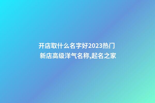 开店取什么名字好2023热门 新店高级洋气名称,起名之家-第1张-店铺起名-玄机派